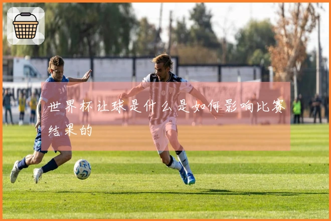 世界杯让球是什么是如何影响比赛结果的