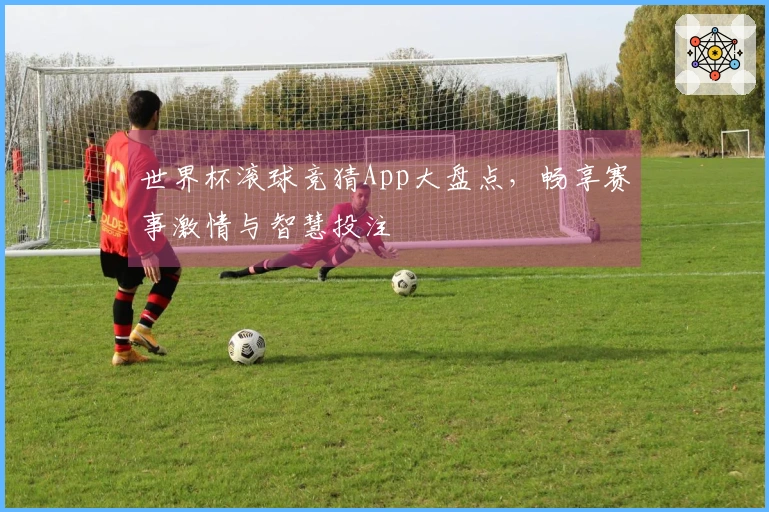 世界杯滚球竞猜App大盘点，畅享赛事激情与智慧投注
