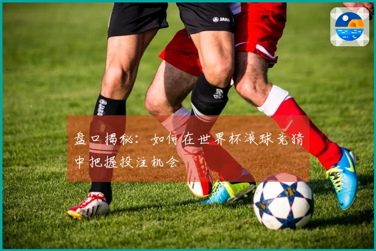 盘口揭秘：如何在世界杯滚球竞猜中把握投注机会